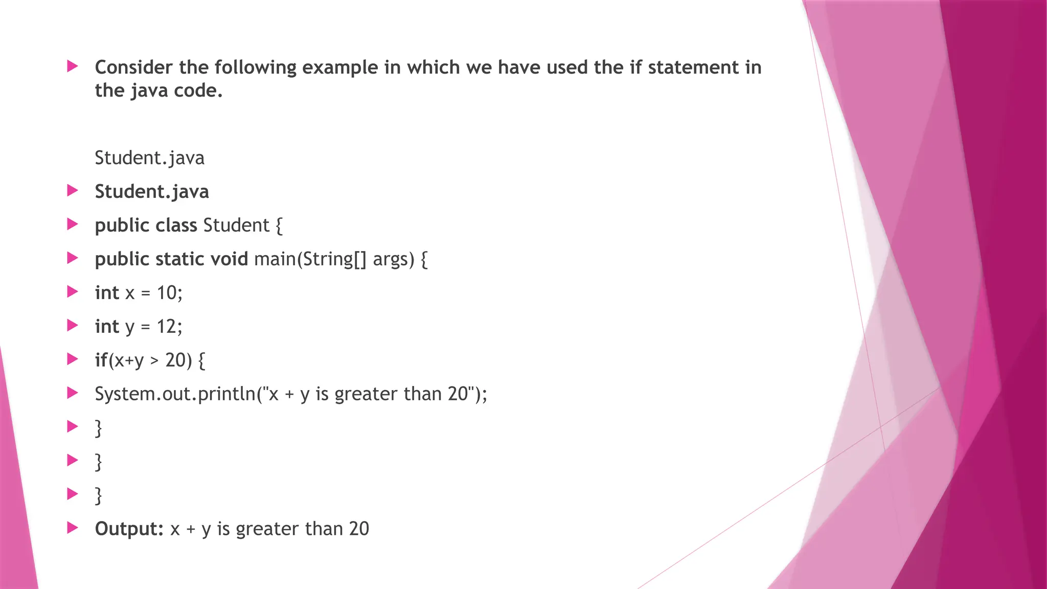  Consider the following example in which we have used the if statement in
the java code.
Student.java
 Student.java
 public class Student {
 public static void main(String[] args) {
 int x = 10;
 int y = 12;
 if(x+y > 20) {
 System.out.println("x + y is greater than 20");
 }
 }
 }
 Output: x + y is greater than 20
 