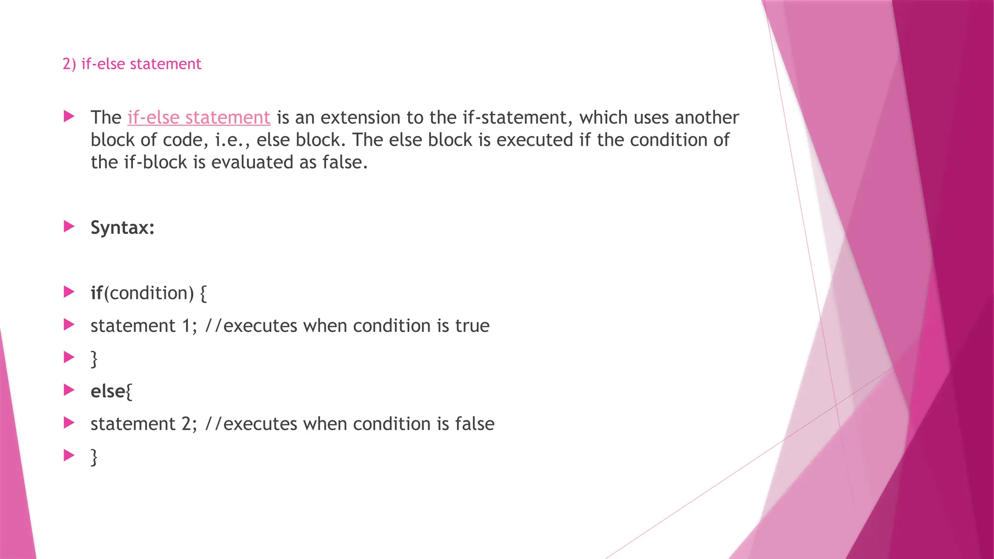 2) if-else statement
 The if-else statement is an extension to the if-statement, which uses another
block of code, i.e., else block. The else block is executed if the condition of
the if-block is evaluated as false.
 Syntax:
 if(condition) {
 statement 1; //executes when condition is true
 }
 else{
 statement 2; //executes when condition is false
 }
 