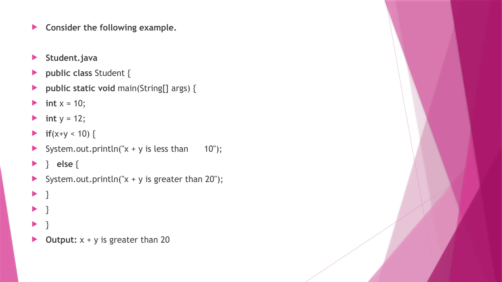  Consider the following example.
 Student.java
 public class Student {
 public static void main(String[] args) {
 int x = 10;
 int y = 12;
 if(x+y < 10) {
 System.out.println("x + y is less than 10");
 } else {
 System.out.println("x + y is greater than 20");
 }
 }
 }
 Output: x + y is greater than 20
 