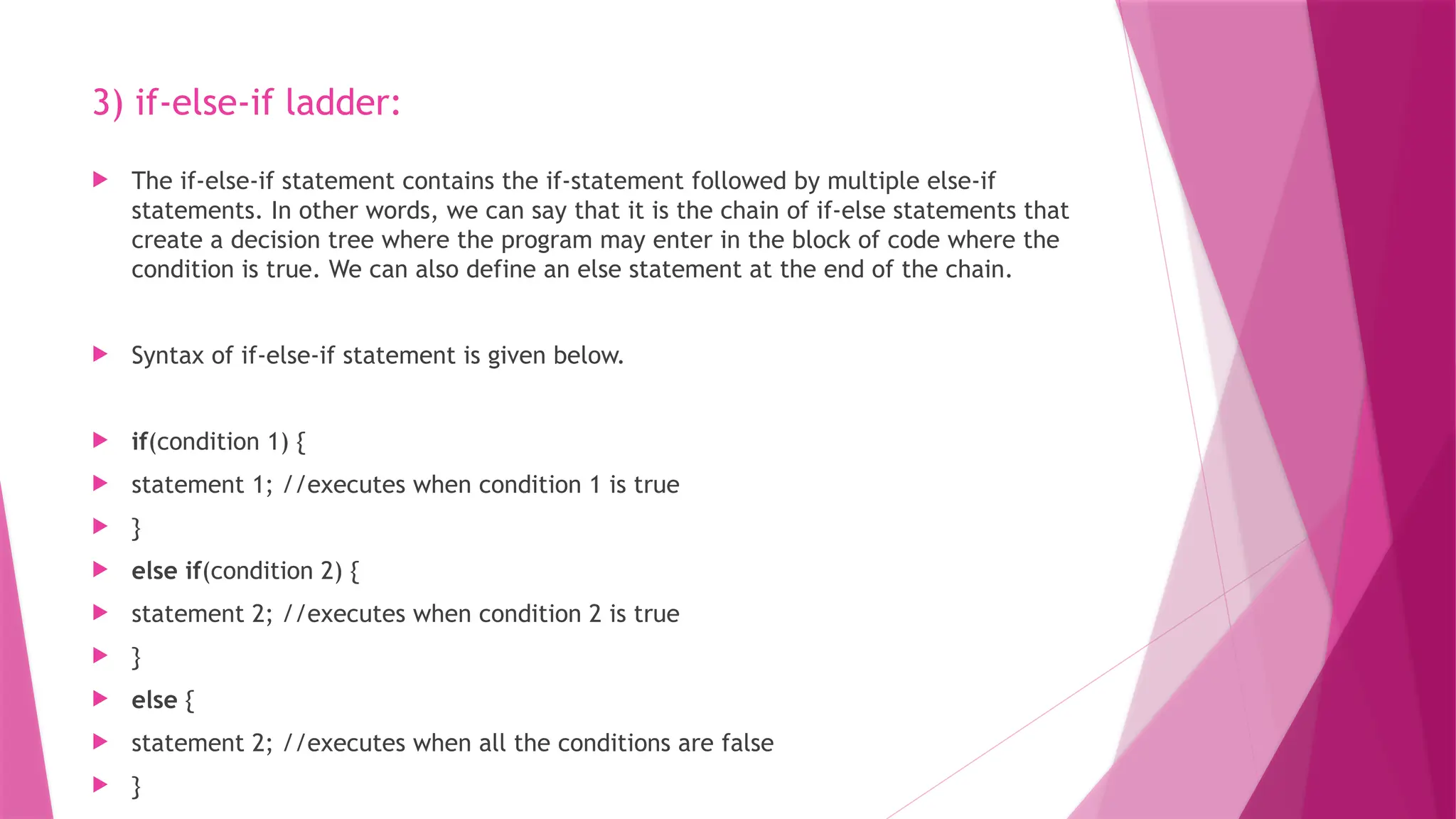 3) if-else-if ladder:
 The if-else-if statement contains the if-statement followed by multiple else-if
statements. In other words, we can say that it is the chain of if-else statements that
create a decision tree where the program may enter in the block of code where the
condition is true. We can also define an else statement at the end of the chain.
 Syntax of if-else-if statement is given below.
 if(condition 1) {
 statement 1; //executes when condition 1 is true
 }
 else if(condition 2) {
 statement 2; //executes when condition 2 is true
 }
 else {
 statement 2; //executes when all the conditions are false
 }
 