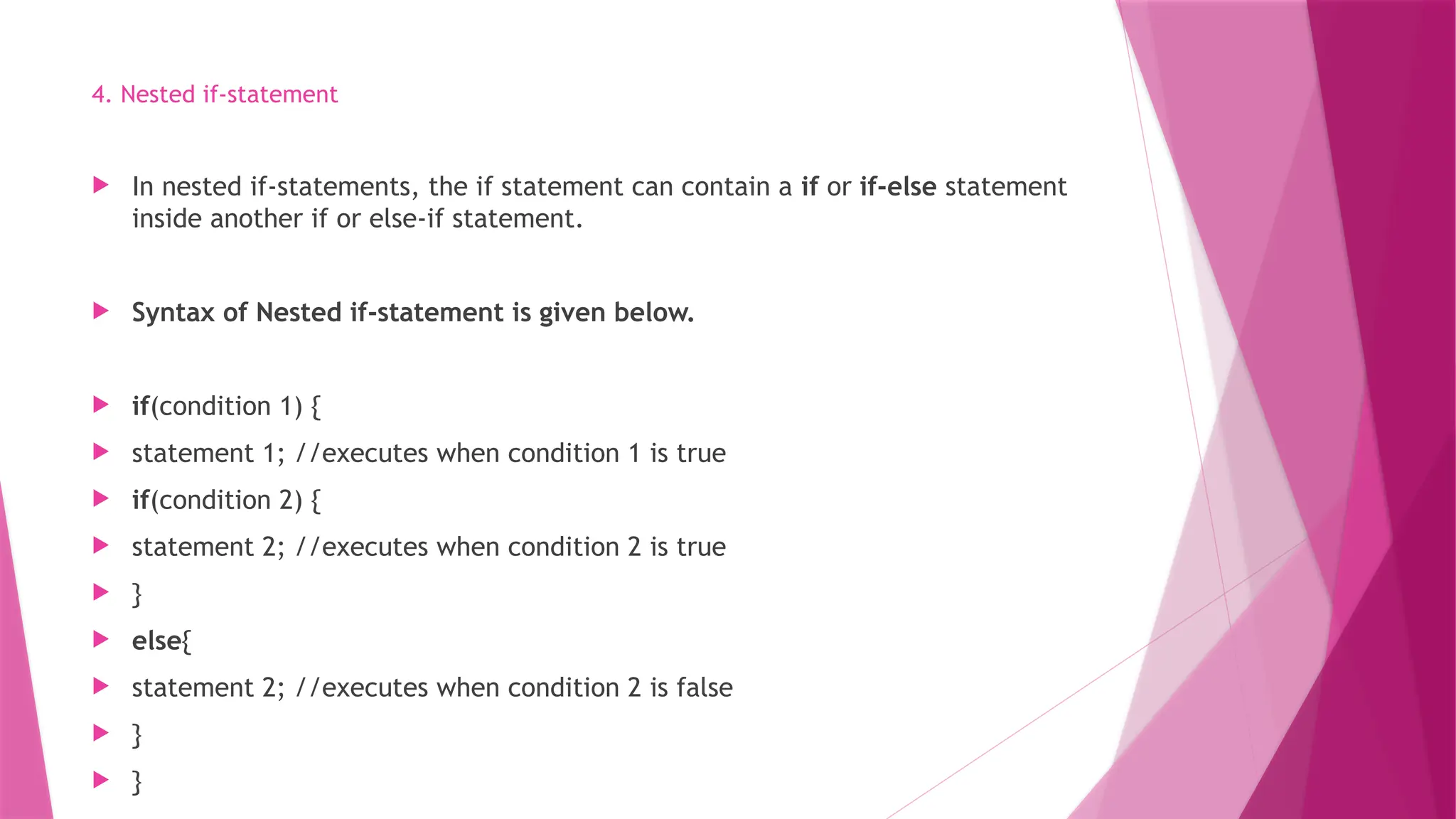 4. Nested if-statement
 In nested if-statements, the if statement can contain a if or if-else statement
inside another if or else-if statement.
 Syntax of Nested if-statement is given below.
 if(condition 1) {
 statement 1; //executes when condition 1 is true
 if(condition 2) {
 statement 2; //executes when condition 2 is true
 }
 else{
 statement 2; //executes when condition 2 is false
 }
 }
 