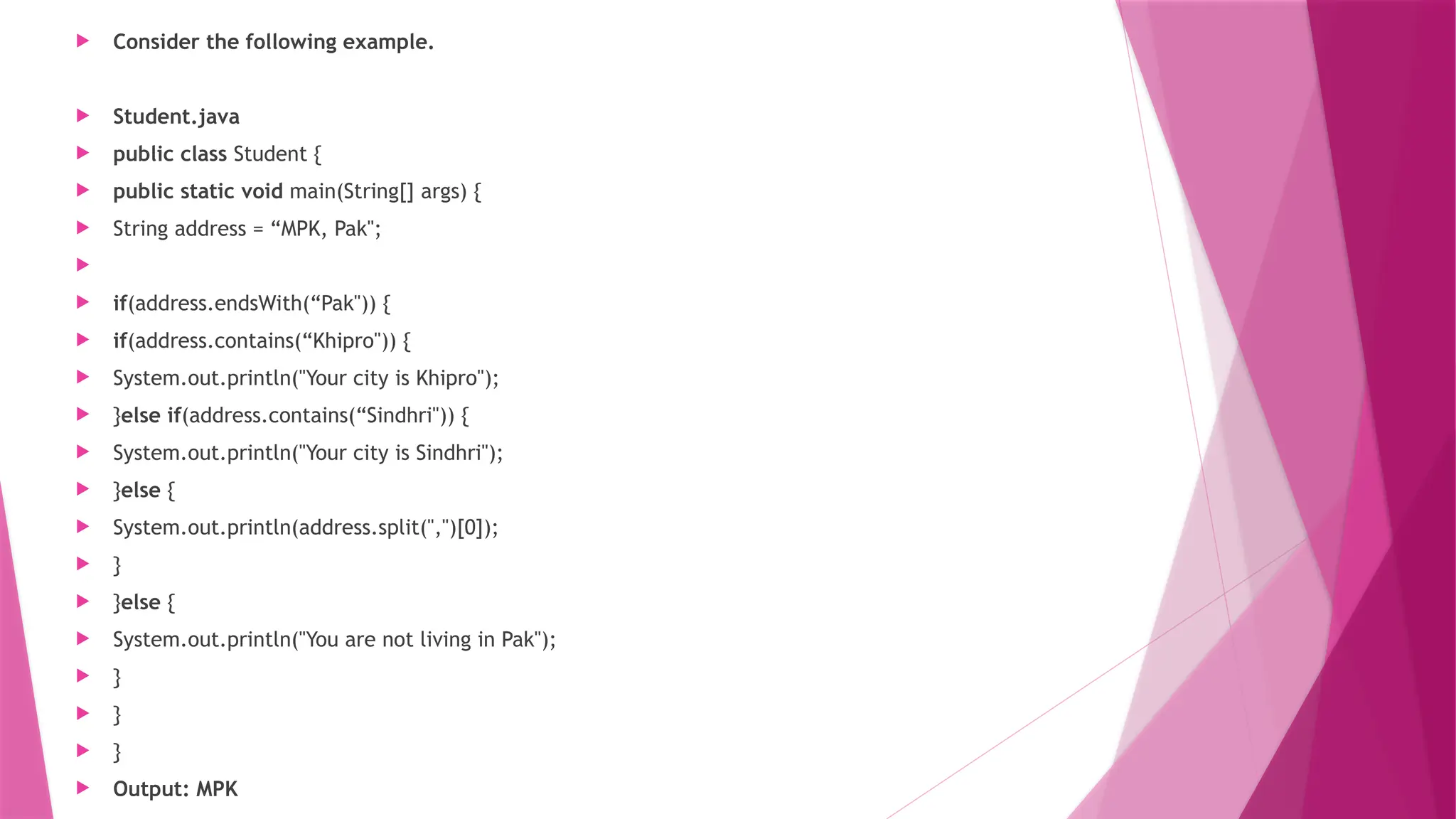  Consider the following example.
 Student.java
 public class Student {
 public static void main(String[] args) {
 String address = “MPK, Pak";

 if(address.endsWith(“Pak")) {
 if(address.contains(“Khipro")) {
 System.out.println("Your city is Khipro");
 }else if(address.contains(“Sindhri")) {
 System.out.println("Your city is Sindhri");
 }else {
 System.out.println(address.split(",")[0]);
 }
 }else {
 System.out.println("You are not living in Pak");
 }
 }
 }
 Output: MPK
 
