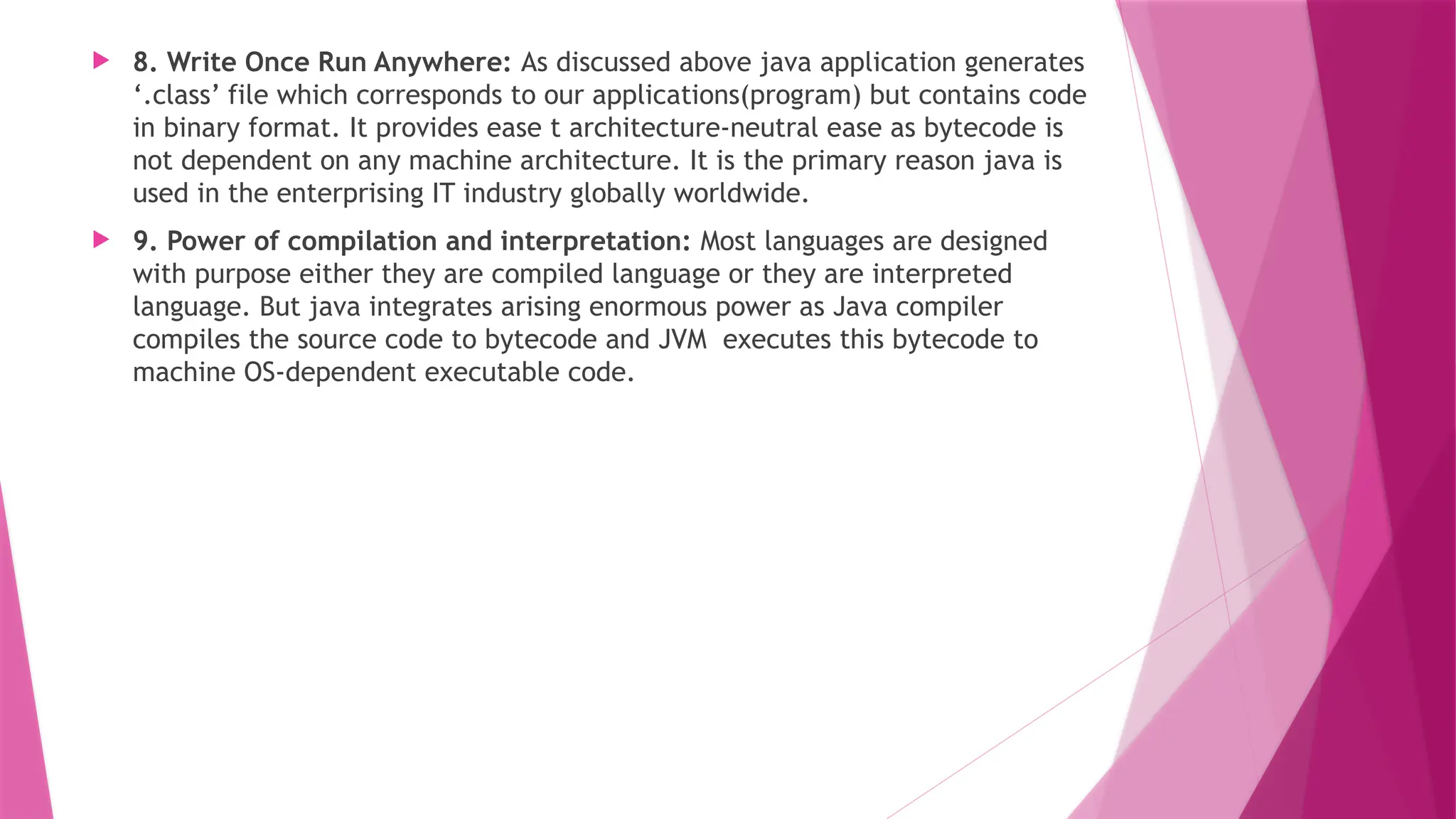  8. Write Once Run Anywhere: As discussed above java application generates
‘.class’ file which corresponds to our applications(program) but contains code
in binary format. It provides ease t architecture-neutral ease as bytecode is
not dependent on any machine architecture. It is the primary reason java is
used in the enterprising IT industry globally worldwide.
 9. Power of compilation and interpretation: Most languages are designed
with purpose either they are compiled language or they are interpreted
language. But java integrates arising enormous power as Java compiler
compiles the source code to bytecode and JVM executes this bytecode to
machine OS-dependent executable code.
 