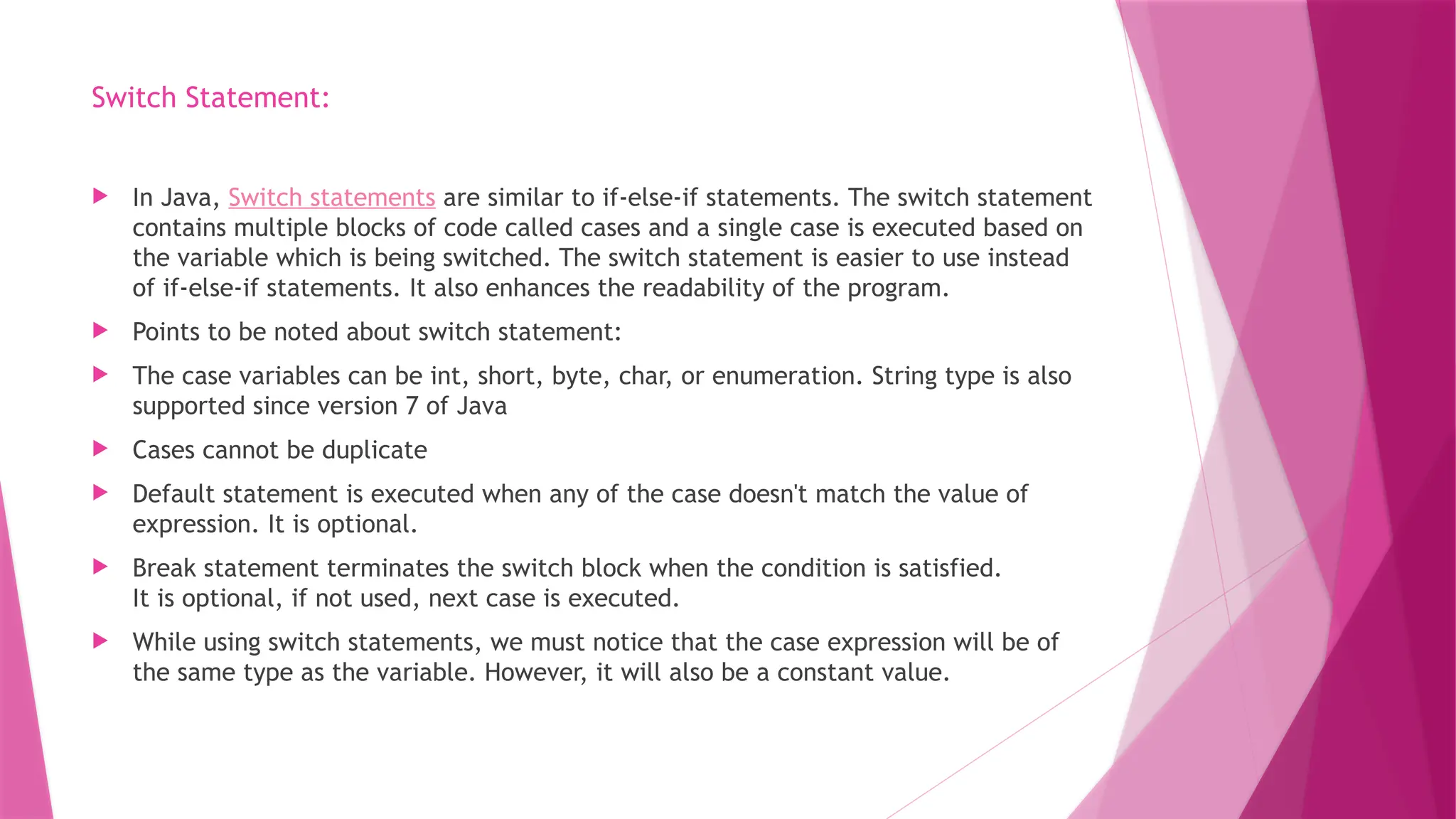 Switch Statement:
 In Java, Switch statements are similar to if-else-if statements. The switch statement
contains multiple blocks of code called cases and a single case is executed based on
the variable which is being switched. The switch statement is easier to use instead
of if-else-if statements. It also enhances the readability of the program.
 Points to be noted about switch statement:
 The case variables can be int, short, byte, char, or enumeration. String type is also
supported since version 7 of Java
 Cases cannot be duplicate
 Default statement is executed when any of the case doesn't match the value of
expression. It is optional.
 Break statement terminates the switch block when the condition is satisfied.
It is optional, if not used, next case is executed.
 While using switch statements, we must notice that the case expression will be of
the same type as the variable. However, it will also be a constant value.
 