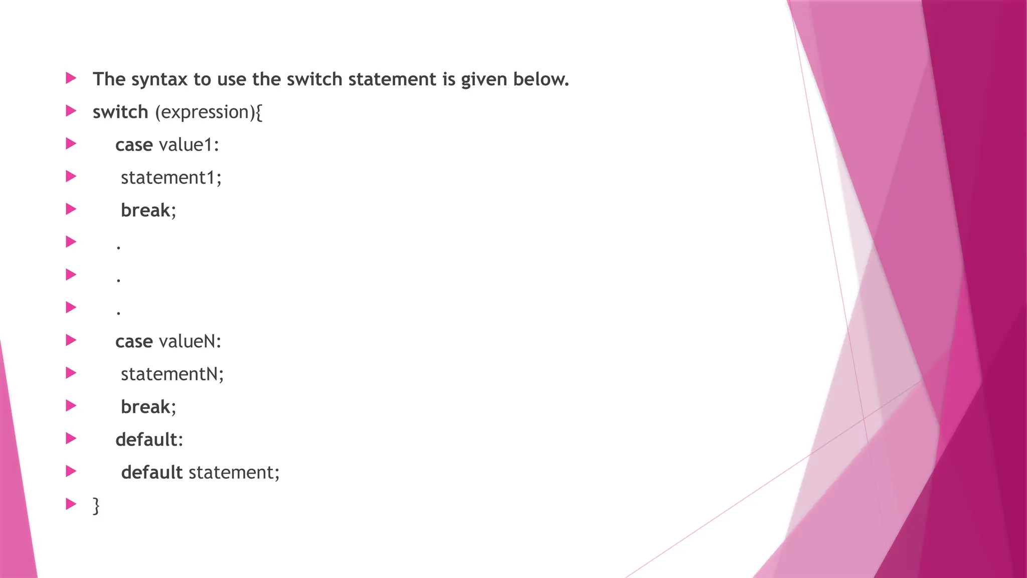  The syntax to use the switch statement is given below.
 switch (expression){
 case value1:
 statement1;
 break;
 .
 .
 .
 case valueN:
 statementN;
 break;
 default:
 default statement;
 }
 