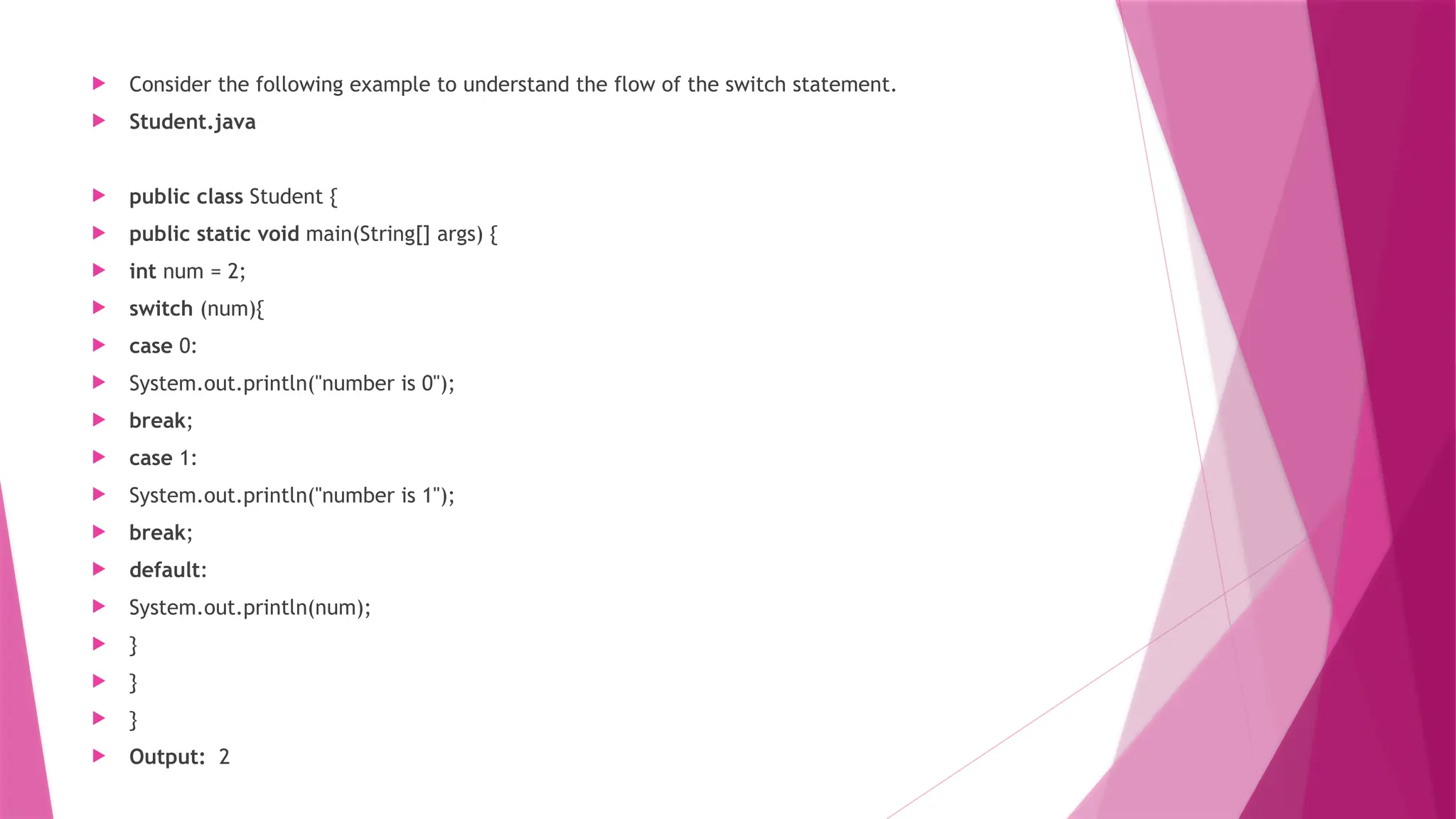  Consider the following example to understand the flow of the switch statement.
 Student.java
 public class Student {
 public static void main(String[] args) {
 int num = 2;
 switch (num){
 case 0:
 System.out.println("number is 0");
 break;
 case 1:
 System.out.println("number is 1");
 break;
 default:
 System.out.println(num);
 }
 }
 }
 Output: 2
 