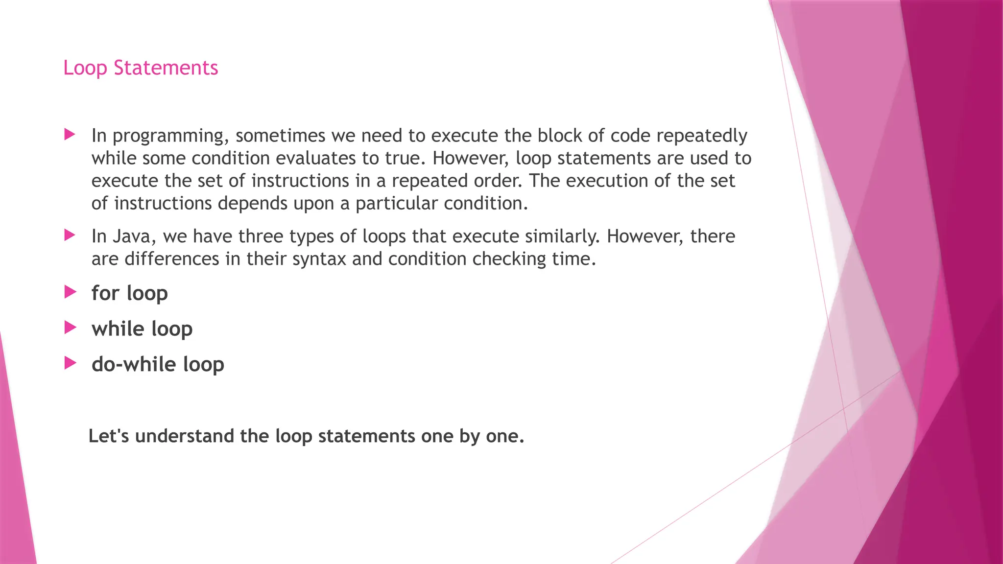 Loop Statements
 In programming, sometimes we need to execute the block of code repeatedly
while some condition evaluates to true. However, loop statements are used to
execute the set of instructions in a repeated order. The execution of the set
of instructions depends upon a particular condition.
 In Java, we have three types of loops that execute similarly. However, there
are differences in their syntax and condition checking time.
 for loop
 while loop
 do-while loop
Let's understand the loop statements one by one.
 