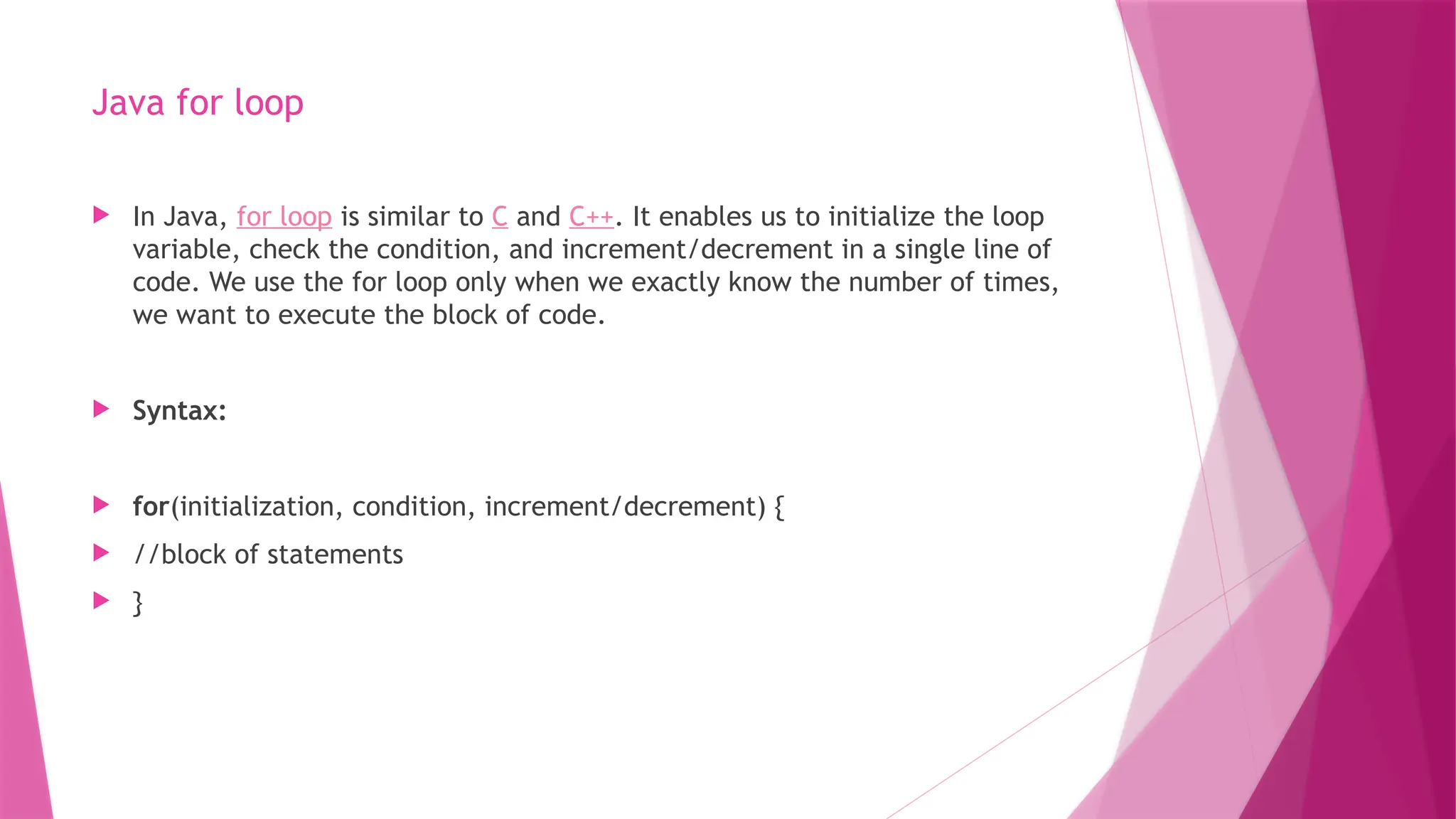 Java for loop
 In Java, for loop is similar to C and C++. It enables us to initialize the loop
variable, check the condition, and increment/decrement in a single line of
code. We use the for loop only when we exactly know the number of times,
we want to execute the block of code.
 Syntax:
 for(initialization, condition, increment/decrement) {
 //block of statements
 }
 