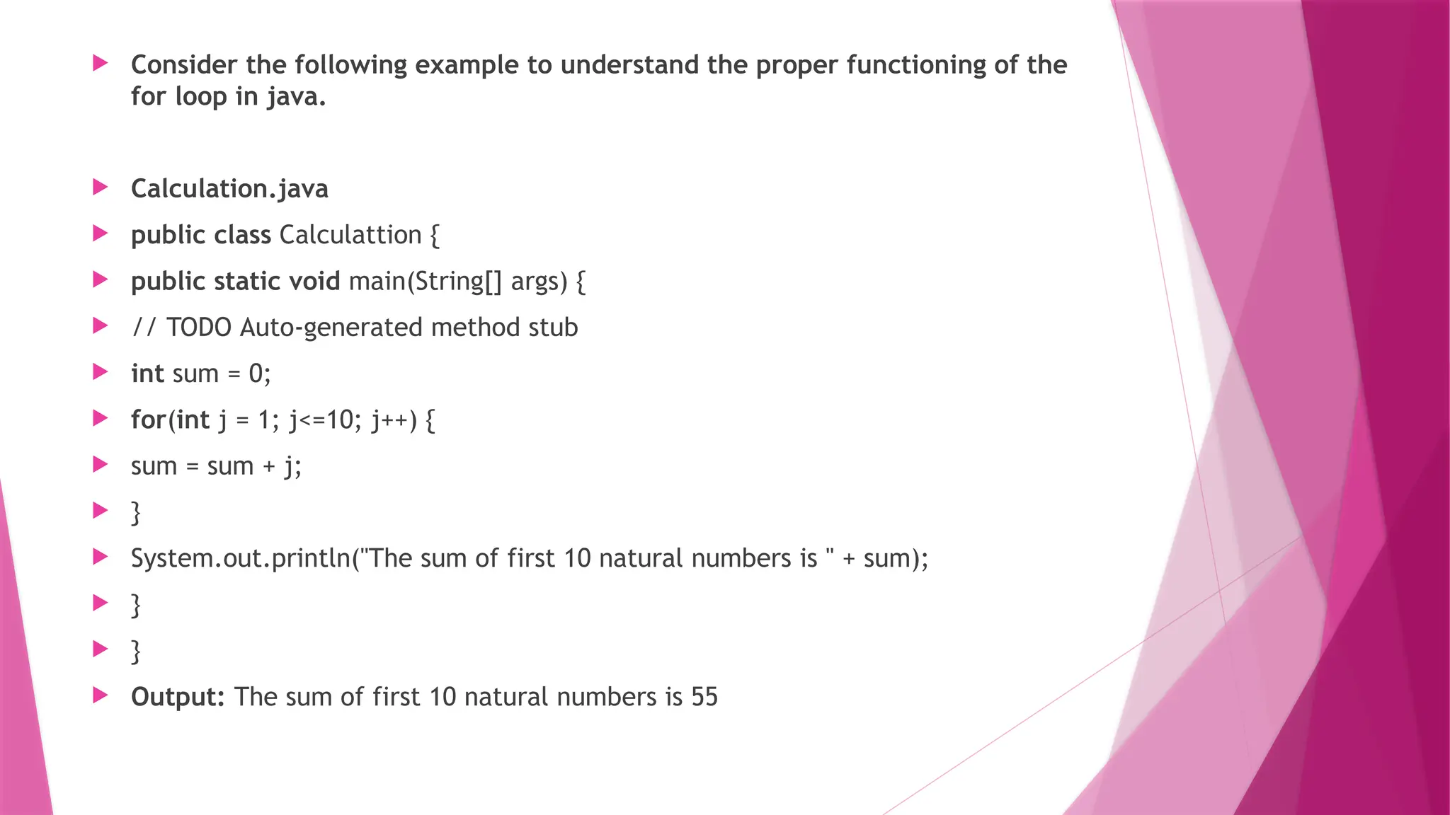  Consider the following example to understand the proper functioning of the
for loop in java.
 Calculation.java
 public class Calculattion {
 public static void main(String[] args) {
 // TODO Auto-generated method stub
 int sum = 0;
 for(int j = 1; j<=10; j++) {
 sum = sum + j;
 }
 System.out.println("The sum of first 10 natural numbers is " + sum);
 }
 }
 Output: The sum of first 10 natural numbers is 55
 