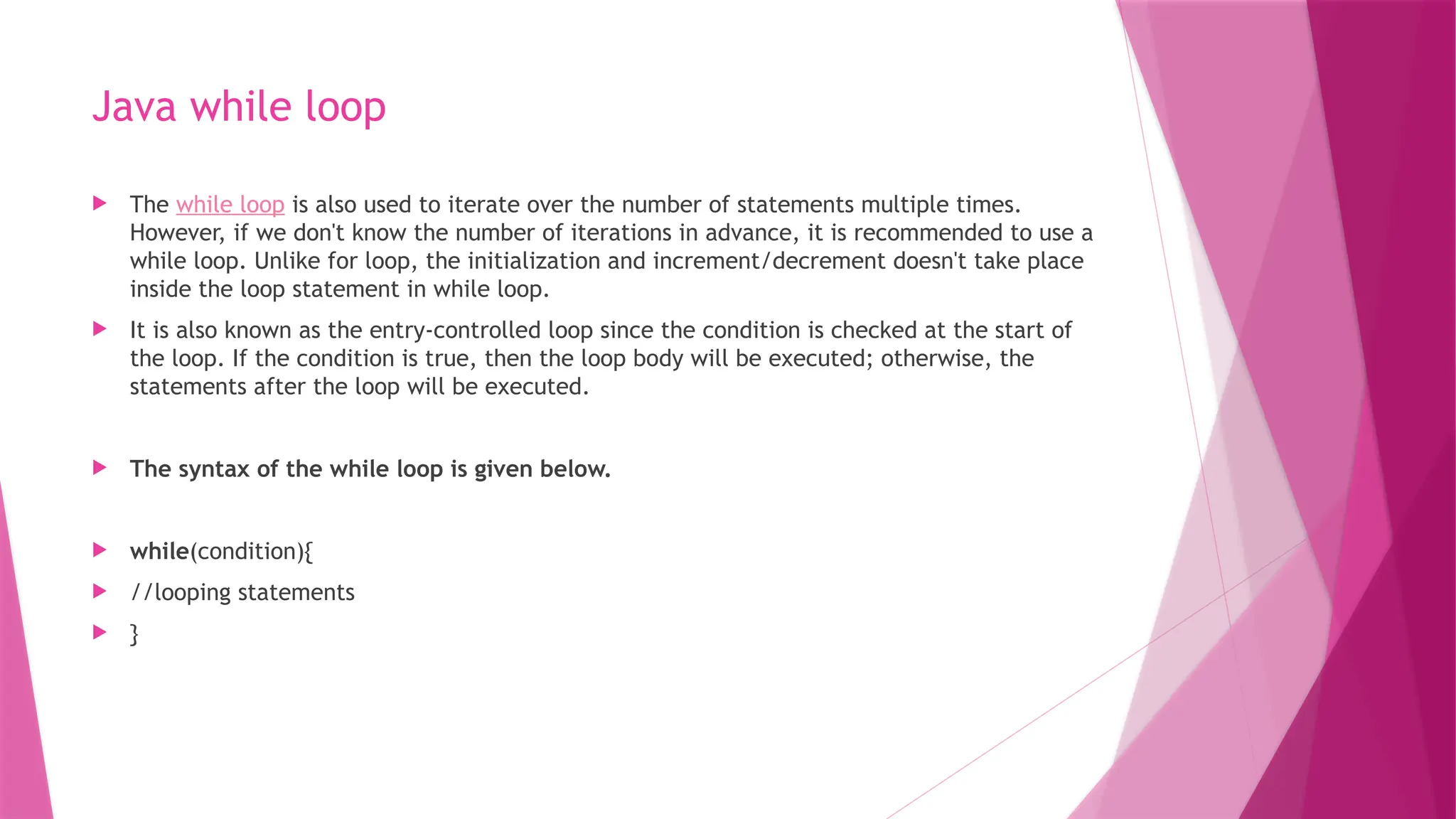 Java while loop
 The while loop is also used to iterate over the number of statements multiple times.
However, if we don't know the number of iterations in advance, it is recommended to use a
while loop. Unlike for loop, the initialization and increment/decrement doesn't take place
inside the loop statement in while loop.
 It is also known as the entry-controlled loop since the condition is checked at the start of
the loop. If the condition is true, then the loop body will be executed; otherwise, the
statements after the loop will be executed.
 The syntax of the while loop is given below.
 while(condition){
 //looping statements
 }
 