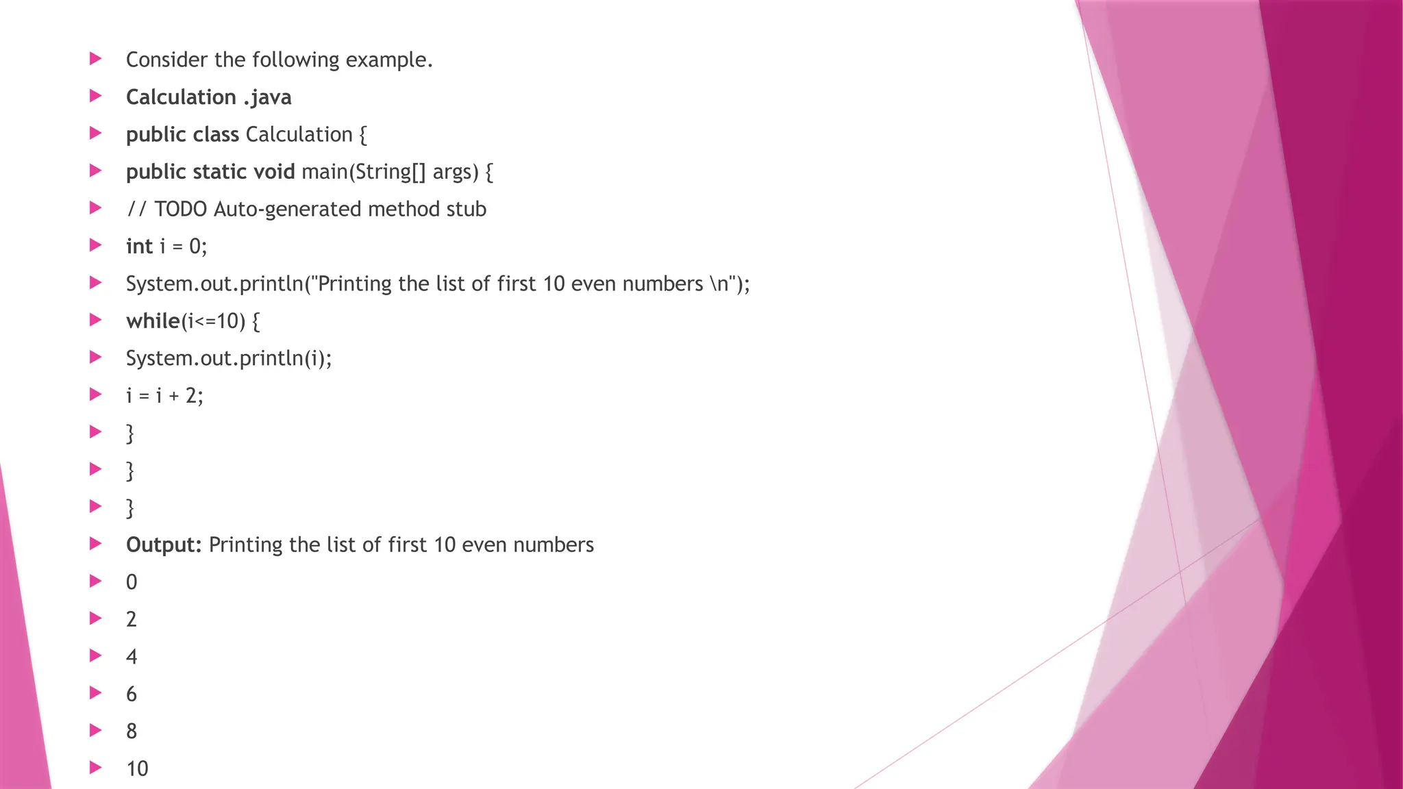  Consider the following example.
 Calculation .java
 public class Calculation {
 public static void main(String[] args) {
 // TODO Auto-generated method stub
 int i = 0;
 System.out.println("Printing the list of first 10 even numbers n");
 while(i<=10) {
 System.out.println(i);
 i = i + 2;
 }
 }
 }
 Output: Printing the list of first 10 even numbers
 0
 2
 4
 6
 8
 10
 