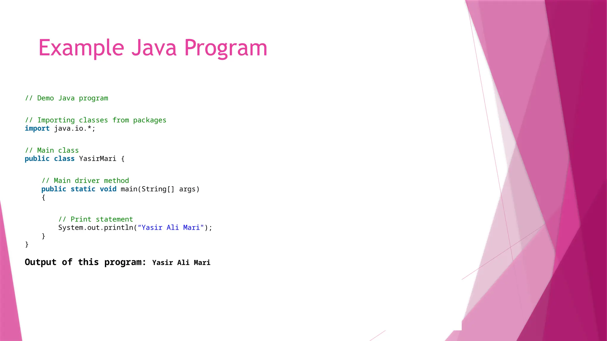 Example Java Program
// Demo Java program
// Importing classes from packages
import java.io.*;
// Main class
public class YasirMari {
// Main driver method
public static void main(String[] args)
{
// Print statement
System.out.println(“Yasir Ali Mari");
}
}
Output of this program: Yasir Ali Mari
 