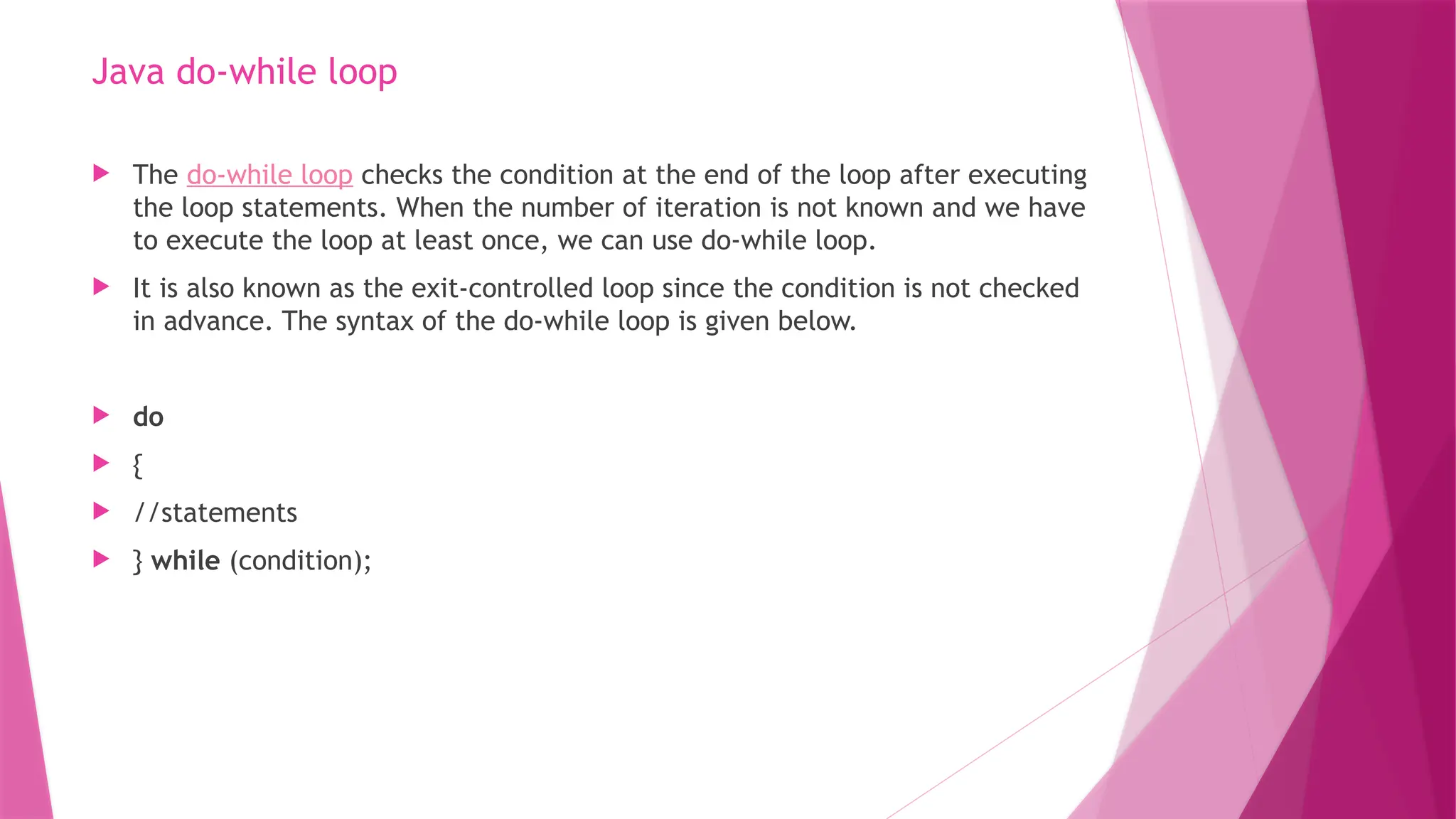 Java do-while loop
 The do-while loop checks the condition at the end of the loop after executing
the loop statements. When the number of iteration is not known and we have
to execute the loop at least once, we can use do-while loop.
 It is also known as the exit-controlled loop since the condition is not checked
in advance. The syntax of the do-while loop is given below.
 do
 {
 //statements
 } while (condition);
 