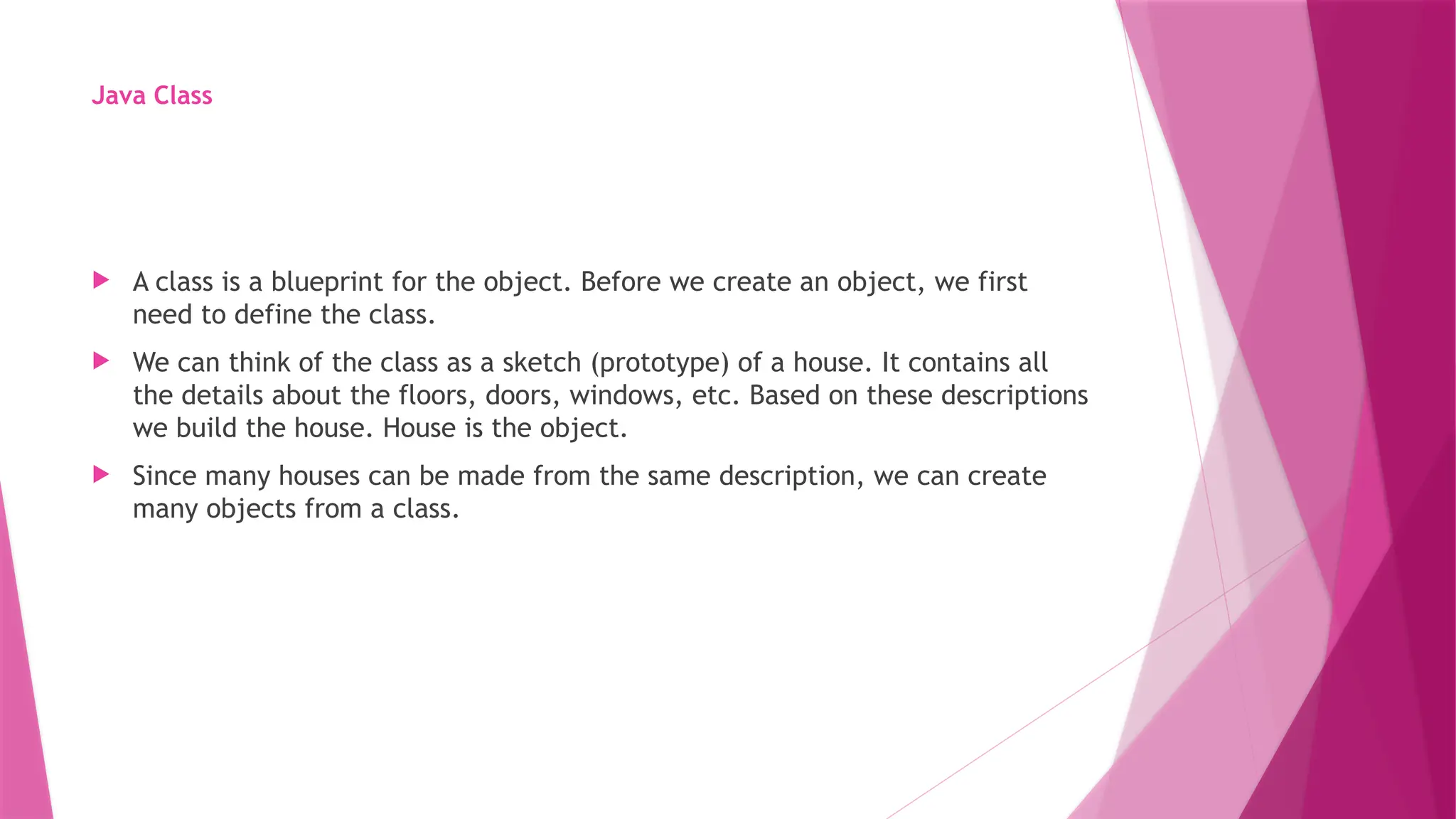 Java Class
 A class is a blueprint for the object. Before we create an object, we first
need to define the class.
 We can think of the class as a sketch (prototype) of a house. It contains all
the details about the floors, doors, windows, etc. Based on these descriptions
we build the house. House is the object.
 Since many houses can be made from the same description, we can create
many objects from a class.
 