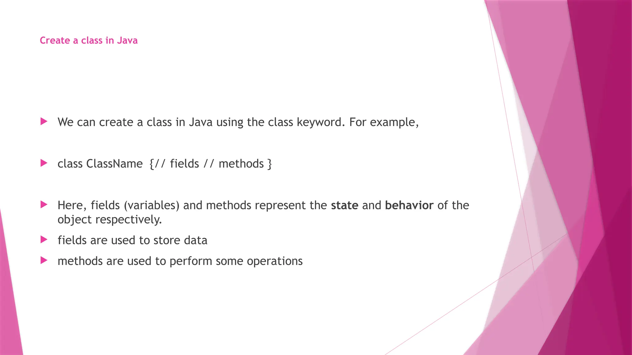Create a class in Java
 We can create a class in Java using the class keyword. For example,
 class ClassName {// fields // methods }
 Here, fields (variables) and methods represent the state and behavior of the
object respectively.
 fields are used to store data
 methods are used to perform some operations
 