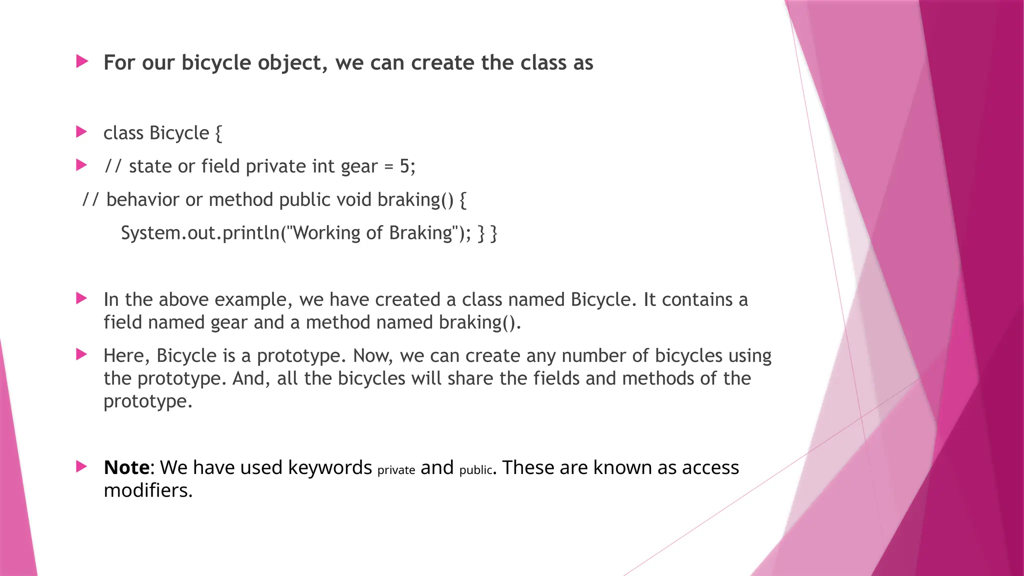  For our bicycle object, we can create the class as
 class Bicycle {
 // state or field private int gear = 5;
// behavior or method public void braking() {
System.out.println("Working of Braking"); } }
 In the above example, we have created a class named Bicycle. It contains a
field named gear and a method named braking().
 Here, Bicycle is a prototype. Now, we can create any number of bicycles using
the prototype. And, all the bicycles will share the fields and methods of the
prototype.
 Note: We have used keywords private and public. These are known as access
modifiers.
 