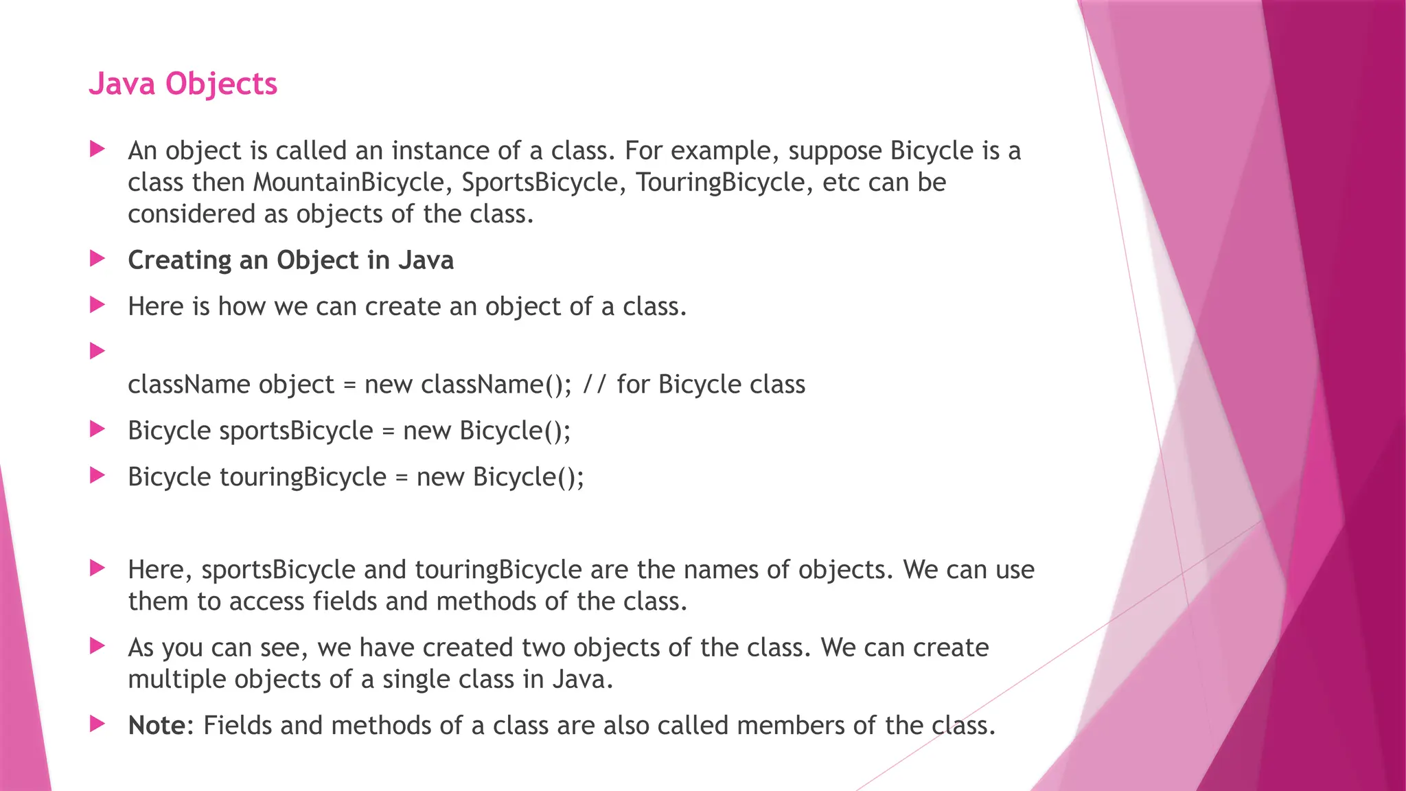 Java Objects
 An object is called an instance of a class. For example, suppose Bicycle is a
class then MountainBicycle, SportsBicycle, TouringBicycle, etc can be
considered as objects of the class.
 Creating an Object in Java
 Here is how we can create an object of a class.

className object = new className(); // for Bicycle class
 Bicycle sportsBicycle = new Bicycle();
 Bicycle touringBicycle = new Bicycle();
 Here, sportsBicycle and touringBicycle are the names of objects. We can use
them to access fields and methods of the class.
 As you can see, we have created two objects of the class. We can create
multiple objects of a single class in Java.
 Note: Fields and methods of a class are also called members of the class.
 