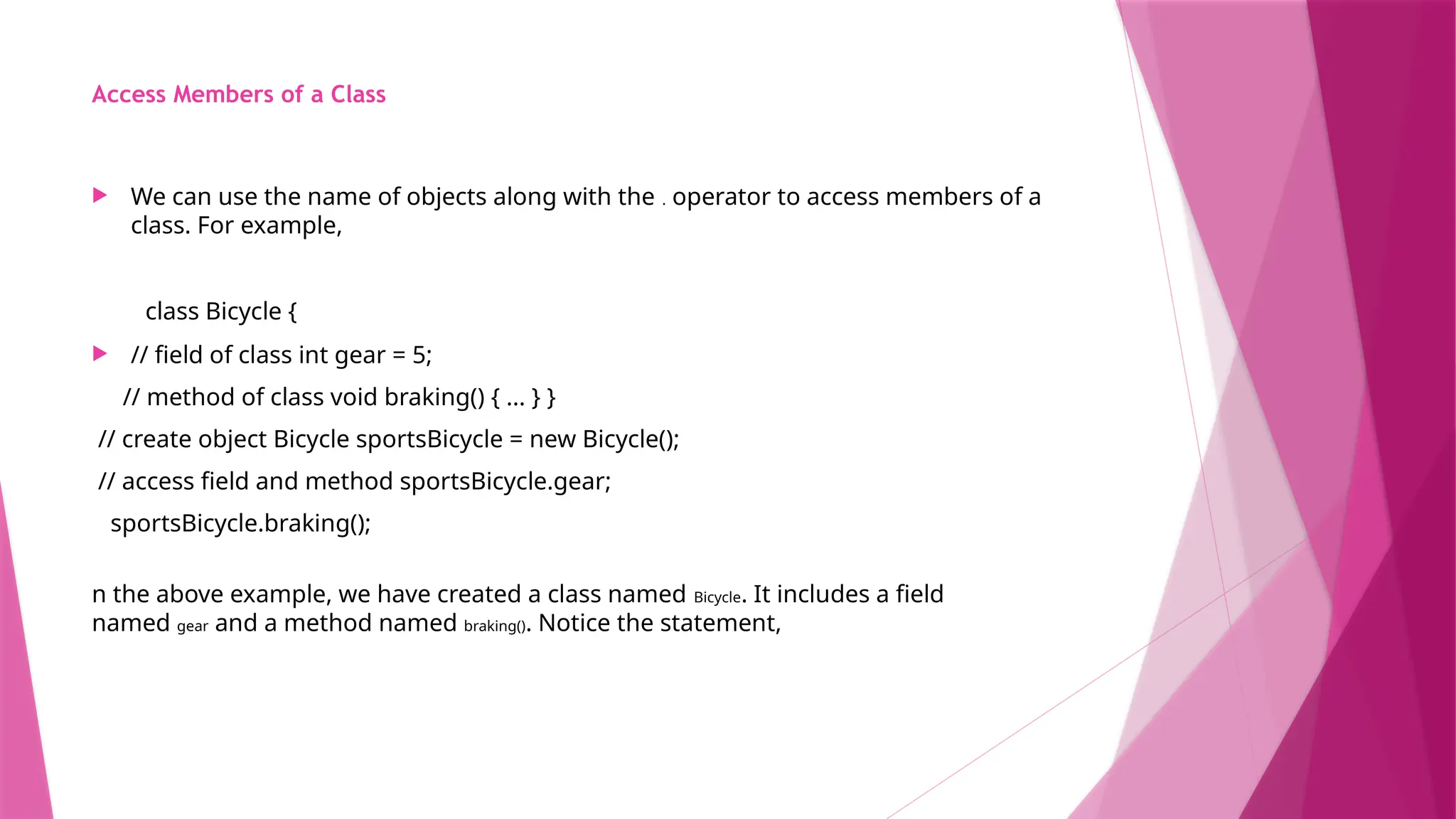 Access Members of a Class
 We can use the name of objects along with the . operator to access members of a
class. For example,
class Bicycle {
 // field of class int gear = 5;
// method of class void braking() { ... } }
// create object Bicycle sportsBicycle = new Bicycle();
// access field and method sportsBicycle.gear;
sportsBicycle.braking();
n the above example, we have created a class named Bicycle. It includes a field
named gear and a method named braking(). Notice the statement,
 