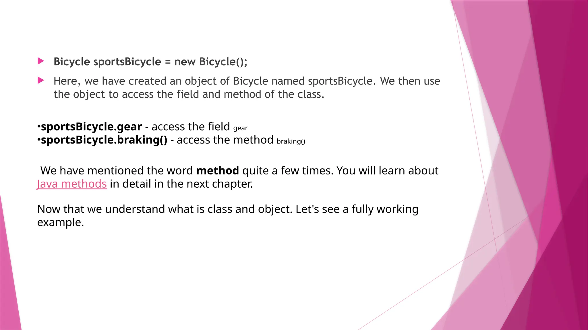  Bicycle sportsBicycle = new Bicycle();
 Here, we have created an object of Bicycle named sportsBicycle. We then use
the object to access the field and method of the class.
•sportsBicycle.gear - access the field gear
•sportsBicycle.braking() - access the method braking()
We have mentioned the word method quite a few times. You will learn about
Java methods in detail in the next chapter.
Now that we understand what is class and object. Let's see a fully working
example.
 