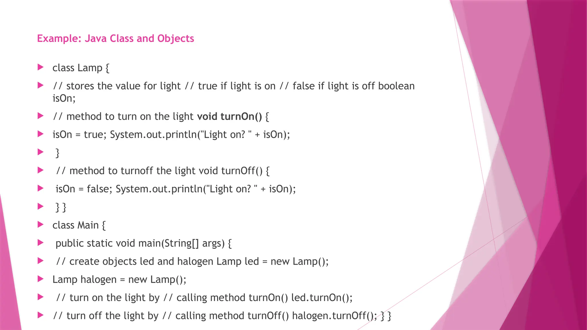 Example: Java Class and Objects
 class Lamp {
 // stores the value for light // true if light is on // false if light is off boolean
isOn;
 // method to turn on the light void turnOn() {
 isOn = true; System.out.println("Light on? " + isOn);
 }
 // method to turnoff the light void turnOff() {
 isOn = false; System.out.println("Light on? " + isOn);
 } }
 class Main {
 public static void main(String[] args) {
 // create objects led and halogen Lamp led = new Lamp();
 Lamp halogen = new Lamp();
 // turn on the light by // calling method turnOn() led.turnOn();
 // turn off the light by // calling method turnOff() halogen.turnOff(); } }
 