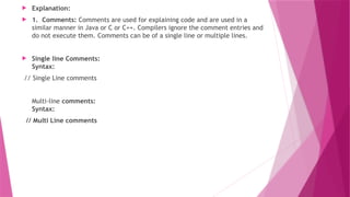  Explanation:
 1. Comments: Comments are used for explaining code and are used in a
similar manner in Java or C or C++. Compilers ignore the comment entries and
do not execute them. Comments can be of a single line or multiple lines.
 Single line Comments:
Syntax:
// Single Line comments
Multi-line comments:
Syntax:
// Multi Line comments
 