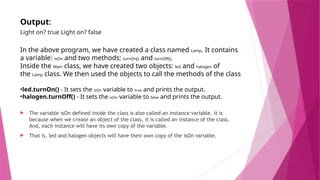 Output:
Light on? true Light on? false
In the above program, we have created a class named Lamp. It contains
a variable: isOn and two methods: turnOn() and turnOff().
Inside the Main class, we have created two objects: led and halogen of
the Lamp class. We then used the objects to call the methods of the class
•led.turnOn() - It sets the isOn variable to true and prints the output.
•halogen.turnOff() - It sets the isOn variable to false and prints the output.
 The variable isOn defined inside the class is also called an instance variable. It is
because when we create an object of the class, it is called an instance of the class.
And, each instance will have its own copy of the variable.
 That is, led and halogen objects will have their own copy of the isOn variable.
 