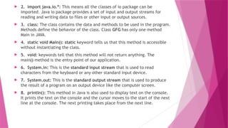  2. import java.io.*: This means all the classes of io package can be
imported. Java io package provides a set of input and output streams for
reading and writing data to files or other input or output sources.
 3. class: The class contains the data and methods to be used in the program.
Methods define the behavior of the class. Class GFG has only one method
Main in JAVA.
 4. static void Main(): static keyword tells us that this method is accessible
without instantiating the class.
 5. void: keywords tell that this method will not return anything. The
main() method is the entry point of our application.
 6. System.in: This is the standard input stream that is used to read
characters from the keyboard or any other standard input device.
 7. System.out: This is the standard output stream that is used to produce
the result of a program on an output device like the computer screen.
 8. println(): This method in Java is also used to display text on the console.
It prints the text on the console and the cursor moves to the start of the next
line at the console. The next printing takes place from the next line.
 