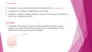 Java Variables
 A variable is a container which holds the value while the Java program
 is executed. A variable is assigned with a data type.
 Variable is a name of memory location. There are three types of variables in
java: local, instance and static.
Variable
 A variable is the name of a reserved area allocated in memory. In other
words, it is a name of the memory location. It is a combination of "vary +
able" which means its value can be changed.
 