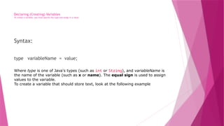 Declaring (Creating) Variables
To create a variable, you must specify the type and assign it a value:
Syntax:
type variableName = value;
Where type is one of Java's types (such as int or String), and variableName is
the name of the variable (such as x or name). The equal sign is used to assign
values to the variable.
To create a variable that should store text, look at the following example
 