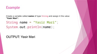 Example
Create a variable called name of type String and assign it the value
“Yasir Mari":
String name = “Yasir Mari”;
System.out.println(name);
OUTPUT: Yasir Mari
 