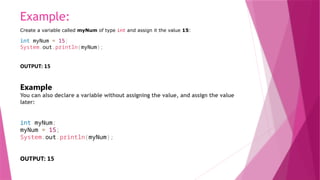 Example:
Create a variable called myNum of type int and assign it the value 15:
int myNum = 15;
System.out.println(myNum);
OUTPUT: 15
Example
You can also declare a variable without assigning the value, and assign the value
later:
int myNum;
myNum = 15;
System.out.println(myNum);
OUTPUT: 15
 