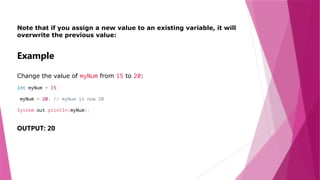 Note that if you assign a new value to an existing variable, it will
overwrite the previous value:
Example
Change the value of myNum from 15 to 20:
int myNum = 15;
myNum = 20; // myNum is now 20
System.out.println(myNum);
OUTPUT: 20
 