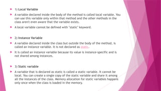  1) Local Variable
 A variable declared inside the body of the method is called local variable. You
can use this variable only within that method and the other methods in the
class aren't even aware that the variable exists.
 A local variable cannot be defined with "static" keyword.
 2) Instance Variable
 A variable declared inside the class but outside the body of the method, is
called an instance variable. It is not declared as static.
 It is called an instance variable because its value is instance-specific and is
not shared among instances.
 3) Static variable
 A variable that is declared as static is called a static variable. It cannot be
local. You can create a single copy of the static variable and share it among
all the instances of the class. Memory allocation for static variables happens
only once when the class is loaded in the memory.
 