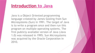 Introduction to Java
Java is a Object Oriented programming
language created by James Gosling from Sun
Microsystems (Sun) in 1991. The target of Java
is to write a program once and then run this
program on multiple operating systems. The
first publicly available version of Java (Java
1.0) was released in 1995. Sun Microsystems
was acquired by the Oracle Corporation in
2010.
 