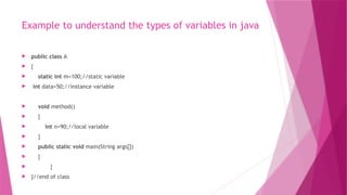 Example to understand the types of variables in java
 public class A
 {
 static int m=100;//static variable
 int data=50;//instance variable
 void method()
 {
 int n=90;//local variable
 }
 public static void main(String args[])
 {
 }
 }//end of class
 