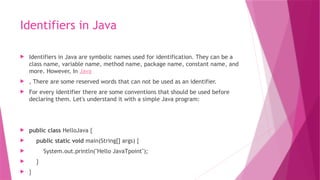 Identifiers in Java
 Identifiers in Java are symbolic names used for identification. They can be a
class name, variable name, method name, package name, constant name, and
more. However, In Java
 , There are some reserved words that can not be used as an identifier.
 For every identifier there are some conventions that should be used before
declaring them. Let's understand it with a simple Java program:
 public class HelloJava {
 public static void main(String[] args) {
 System.out.println("Hello JavaTpoint");
 }
 }
 