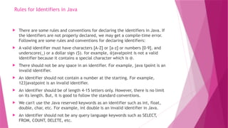 Rules for Identifiers in Java
 There are some rules and conventions for declaring the identifiers in Java. If
the identifiers are not properly declared, we may get a compile-time error.
Following are some rules and conventions for declaring identifiers:
 A valid identifier must have characters [A-Z] or [a-z] or numbers [0-9], and
underscore(_) or a dollar sign ($). for example, @javatpoint is not a valid
identifier because it contains a special character which is @.
 There should not be any space in an identifier. For example, java tpoint is an
invalid identifier.
 An identifier should not contain a number at the starting. For example,
123javatpoint is an invalid identifier.
 An identifier should be of length 4-15 letters only. However, there is no limit
on its length. But, it is good to follow the standard conventions.
 We can't use the Java reserved keywords as an identifier such as int, float,
double, char, etc. For example, int double is an invalid identifier in Java.
 An identifier should not be any query language keywords such as SELECT,
FROM, COUNT, DELETE, etc.
 