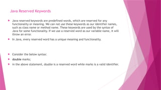 Java Reserved Keywords
 Java reserved keywords are predefined words, which are reserved for any
functionality or meaning. We can not use these keywords as our identifier names,
such as class name or method name. These keywords are used by the syntax of
Java for some functionality. If we use a reserved word as our variable name, it will
throw an error.
 In Java, every reserved word has a unique meaning and functionality.
 Consider the below syntax:
 double marks;
 in the above statement, double is a reserved word while marks is a valid identifier.
 