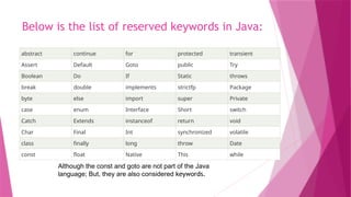 Below is the list of reserved keywords in Java:
abstract continue for protected transient
Assert Default Goto public Try
Boolean Do If Static throws
break double implements strictfp Package
byte else import super Private
case enum Interface Short switch
Catch Extends instanceof return void
Char Final Int synchronized volatile
class finally long throw Date
const float Native This while
Although the const and goto are not part of the Java
language; But, they are also considered keywords.
 
