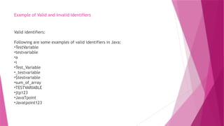 Example of Valid and Invalid Identifiers
Valid identifiers:
Following are some examples of valid identifiers in Java:
•TestVariable
•testvariable
•a
•i
•Test_Variable
•_testvariable
•$testvariable
•sum_of_array
•TESTVARIABLE
•jtp123
•JavaTpoint
•Javatpoint123
 