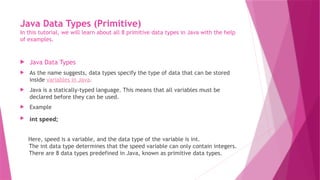 Java Data Types (Primitive)
In this tutorial, we will learn about all 8 primitive data types in Java with the help
of examples.
 Java Data Types
 As the name suggests, data types specify the type of data that can be stored
inside variables in Java.
 Java is a statically-typed language. This means that all variables must be
declared before they can be used.
 Example
 int speed;
Here, speed is a variable, and the data type of the variable is int.
The int data type determines that the speed variable can only contain integers.
There are 8 data types predefined in Java, known as primitive data types.
 