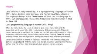 History
Java’s history is very interesting. It is a programming language created in
1991. James Gosling, Mike Sheridan, and Patrick Naughton, a team of
Sun engineers known as the Green team initiated the Java language in
1991. Sun Microsystems released its first public implementation in 1996
as Java 1.0.
Java programming language is named JAVA. Why?
After the name OAK, the team decided to give a new name to it and the
suggested words were Silk, Jolt, revolutionary, DNA, dynamic, etc. These all
names were easy to spell and fun to say, but they all wanted the name to reflect
the essence of technology. In accordance with James Gosling, Java the among
the top names, and since java was a unique name so most of them preferred it.
Java is the name of an island in Indonesia where the first coffee(named java
coffee) was produced. And this name was chosen by James Gosling while having
coffee near his office. Note that Java is just a name, not an acronym.
 
