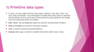 1) Primitive data types
 In Java, we have eight primitive data types: boolean, char, byte, short, int,
long, float and double. Java developers included these data types to maintain
the portability of java as the size of these primitive data types do not change
from one operating system to another.
 byte, short, int and long data types are used for storing whole numbers.
 float and double are used for fractional numbers.
 char is used for storing characters(letters).
 boolean data type is used for variables that holds either true or false.
 