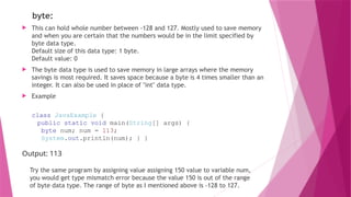 byte:
 This can hold whole number between -128 and 127. Mostly used to save memory
and when you are certain that the numbers would be in the limit specified by
byte data type.
Default size of this data type: 1 byte.
Default value: 0
 The byte data type is used to save memory in large arrays where the memory
savings is most required. It saves space because a byte is 4 times smaller than an
integer. It can also be used in place of "int" data type.
 Example
class JavaExample {
public static void main(String[] args) {
byte num; num = 113;
System.out.println(num); } }
Output: 113
Try the same program by assigning value assigning 150 value to variable num,
you would get type mismatch error because the value 150 is out of the range
of byte data type. The range of byte as I mentioned above is -128 to 127.
 