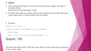 short:
 This is greater than byte in terms of size and less than integer. Its range is -
32,768 to 32767.
Default size of this data type: 2 byte
 The short data type can also be used to save memory just like byte data type.
A short data type is 2 times smaller than an integer.
 Example:
class JavaExample {
public static void main(String[] args) {
short num;
num = 150; System.out.println(num); } }
Output: 150
The byte data type couldn’t hold the value 150 but a short data type can because
it has a wider range.
 