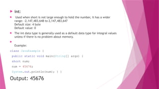  int:
 Used when short is not large enough to hold the number, it has a wider
range: -2,147,483,648 to 2,147,483,647
Default size: 4 byte
Default value: 0
 The int data type is generally used as a default data type for integral values
unless if there is no problem about memory.

Example:
class JavaExample {
public static void main(String[] args) {
short num;
num = 45676;
System.out.println(num); } }
Output: 45676
 