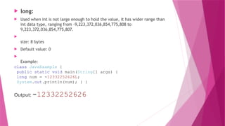  long:
 Used when int is not large enough to hold the value, it has wider range than
int data type, ranging from -9,223,372,036,854,775,808 to
9,223,372,036,854,775,807.

size: 8 bytes
 Default value: 0

Example:
class JavaExample {
public static void main(String[] args) {
long num = -12332252626L;
System.out.println(num); } }
Output: -12332252626
 