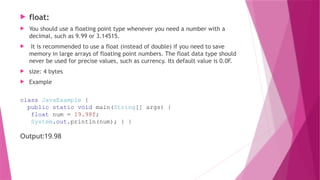  float:
 You should use a floating point type whenever you need a number with a
decimal, such as 9.99 or 3.14515.
 It is recommended to use a float (instead of double) if you need to save
memory in large arrays of floating point numbers. The float data type should
never be used for precise values, such as currency. Its default value is 0.0F.
 size: 4 bytes
 Example
class JavaExample {
public static void main(String[] args) {
float num = 19.98f;
System.out.println(num); } }
Output:19.98
 