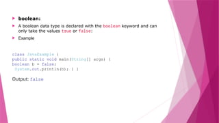  boolean:
 A boolean data type is declared with the boolean keyword and can
only take the values true or false:
 Example
class JavaExample {
public static void main(String[] args) {
boolean b = false;
System.out.println(b); } }
Output: false
 