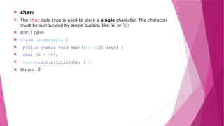  char:
 The char data type is used to store a single character. The character
must be surrounded by single quotes, like 'A' or 'c':
 size: 2 bytes
 class JavaExample {
 public static void main(String[] args) {
 char ch = 'Z';
 System.out.println(ch); } }
 Output: Z
 